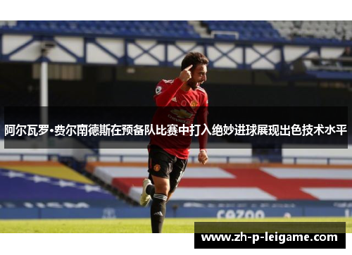 阿尔瓦罗·费尔南德斯在预备队比赛中打入绝妙进球展现出色技术水平 阿尔瓦罗·费尔南德斯在预备队比赛中打入绝妙进球展现出色技术水平