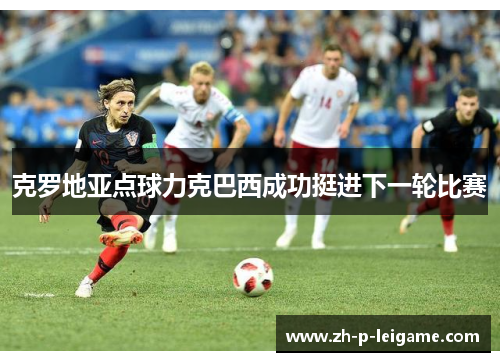 克罗地亚点球力克巴西成功挺进下一轮比赛 克罗地亚点球力克巴西成功挺进下一轮比赛