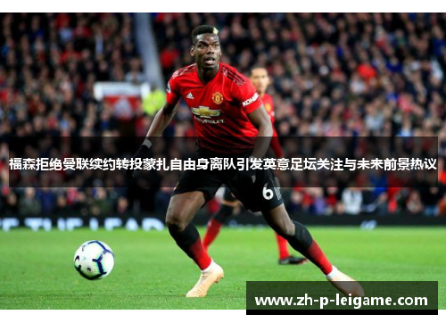 福森拒绝曼联续约转投蒙扎自由身离队引发英意足坛关注与未来前景热议 福森拒绝曼联续约转投蒙扎自由身离队引发英意足坛关注与未来前景热议